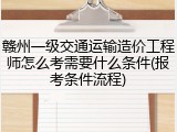 赣州一级交通运输造价工程师怎么考需要什么条件(报考条件流程)