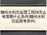 赣州水利总监理工程师怎么考需要什么条件(赣州水利总监报考条件)
