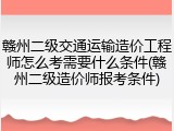 赣州二级交通运输造价工程师怎么考需要什么条件(赣州二级造价师报考条件)