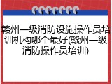 赣州一级消防设施操作员培训机构哪个最好(赣州一级消防操作员培训)