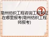 亳州纺织工程咨询工程师证在哪里报考(亳州纺织工程师报考)