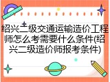 绍兴二级交通运输造价工程师怎么考需要什么条件(绍兴二级造价师报考条件)