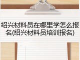 绍兴材料员在哪里学怎么报名(绍兴材料员培训报名)