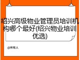 绍兴高级物业管理员培训机构哪个最好(绍兴物业培训优选)