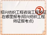 绍兴纺织工程咨询工程师证在哪里报考(绍兴纺织工程师证报考点)