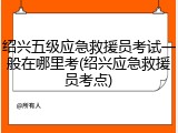 绍兴五级应急救援员考试一般在哪里考(绍兴应急救援员考点)