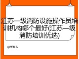 江苏一级消防设施操作员培训机构哪个最好(江苏一级消防培训优选)