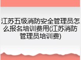 江苏五级消防安全管理员怎么报名培训费用(江苏消防管理员培训费)