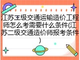 江苏二级交通运输造价工程师怎么考需要什么条件(江苏二级交通造价师报考条件)