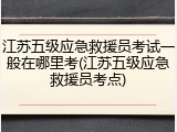 江苏五级应急救援员考试一般在哪里考(江苏五级应急救援员考点)