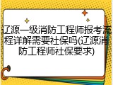 辽源一级消防工程师报考流程详解需要社保吗(辽源消防工程师社保要求)