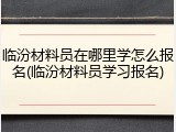 临汾材料员在哪里学怎么报名(临汾材料员学习报名)