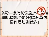 临汾一级消防设施操作员培训机构哪个最好(临汾消防操作员培训优选)