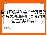 临汾五级消防安全管理员怎么报名培训费用(临汾消防管理员培训费)