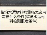 临汾水运材料检测师怎么考需要什么条件(临汾水运材料检测报考条件)