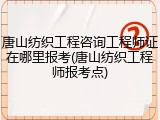 唐山纺织工程咨询工程师证在哪里报考(唐山纺织工程师报考点)