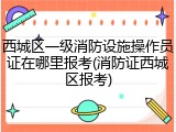 西城区一级消防设施操作员证在哪里报考(消防证西城区报考)