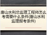 唐山水利总监理工程师怎么考需要什么条件(唐山水利监理报考条件)