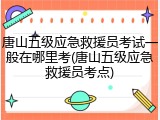 唐山五级应急救援员考试一般在哪里考(唐山五级应急救援员考点)
