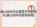 唐山材料员在哪里学怎么报名(唐山材料员报考指南)