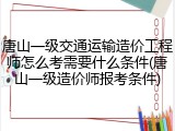 唐山一级交通运输造价工程师怎么考需要什么条件(唐山一级造价师报考条件)
