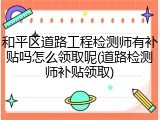 和平区道路工程检测师有补贴吗怎么领取呢(道路检测师补贴领取)