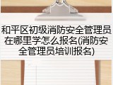 和平区初级消防安全管理员在哪里学怎么报名(消防安全管理员培训报名)