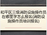 和平区三级消防设施操作员在哪里学怎么报名(消防设施操作员培训报名)