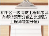 和平区一级消防工程师考试有哪些题型分数占比(消防工程师题型分值)