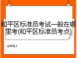 和平区标准员考试一般在哪里考(和平区标准员考点)