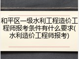 和平区一级水利工程造价工程师报考条件有什么要求(水利造价工程师报考)