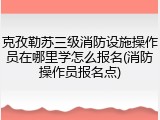 克孜勒苏三级消防设施操作员在哪里学怎么报名(消防操作员报名点)