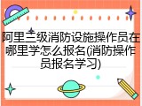 阿里三级消防设施操作员在哪里学怎么报名(消防操作员报名学习)