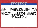 柳州三级消防设施操作员在哪里学怎么报名(柳州消防操作员报名)