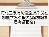 海北三级消防设施操作员在哪里学怎么报名(消防操作员考证报名)