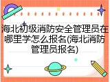 海北初级消防安全管理员在哪里学怎么报名(海北消防管理员报名)