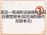 吴忠一级消防设施操作员证在哪里报考(吴忠消防操作员报考点)