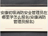 安康初级消防安全管理员在哪里学怎么报名(安康消防管理员报名)