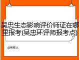 吴忠生态影响评价师证在哪里报考(吴忠环评师报考点)