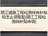 丽江道路工程检测师有补贴吗怎么领取呢(丽江工程检测师补贴申领)
