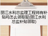 丽江水利总监理工程师有补贴吗怎么领取呢(丽江水利总监补贴领取)