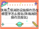 珠海三级消防设施操作员在哪里学怎么报名(珠海消防操作员报名)