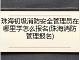 珠海初级消防安全管理员在哪里学怎么报名(珠海消防管理报名)