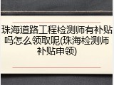 珠海道路工程检测师有补贴吗怎么领取呢(珠海检测师补贴申领)