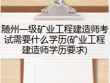 随州一级矿业工程建造师考试需要什么学历(矿业工程建造师学历要求)