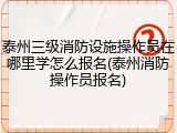 泰州三级消防设施操作员在哪里学怎么报名(泰州消防操作员报名)