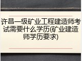 许昌一级矿业工程建造师考试需要什么学历(矿业建造师学历要求)