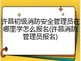 许昌初级消防安全管理员在哪里学怎么报名(许昌消防管理员报名)