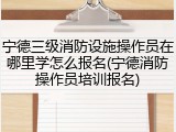 宁德三级消防设施操作员在哪里学怎么报名(宁德消防操作员培训报名)