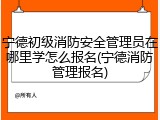 宁德初级消防安全管理员在哪里学怎么报名(宁德消防管理报名)